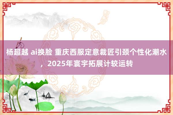 杨超越 ai换脸 重庆西服定意裁匠引颈个性化潮水，2025年寰宇拓展计较运转