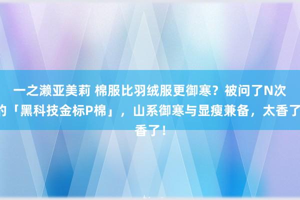 一之濑亚美莉 棉服比羽绒服更御寒？被问了N次的「黑科技金标P棉」，山系御寒与显瘦兼备，太香了！