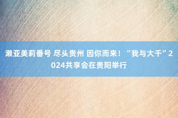 濑亚美莉番号 尽头贵州 因你而来！“我与大千”2024共享会在贵阳举行