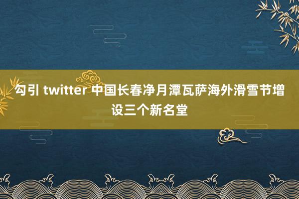 勾引 twitter 中国长春净月潭瓦萨海外滑雪节增设三个新名堂