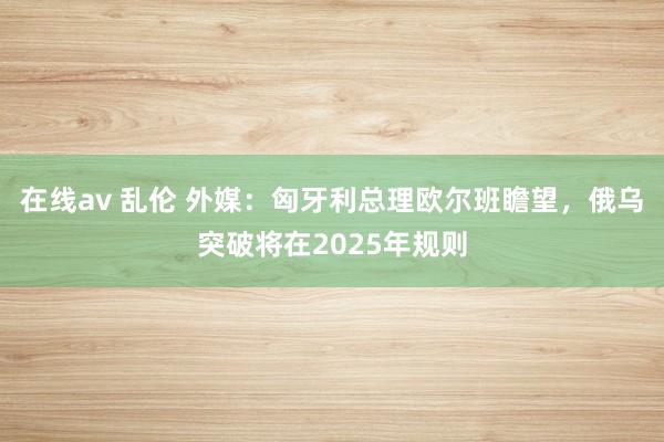 在线av 乱伦 外媒：匈牙利总理欧尔班瞻望，俄乌突破将在2025年规则