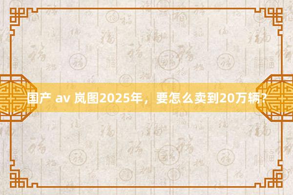 国产 av 岚图2025年，要怎么卖到20万辆？