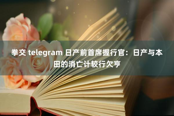 拳交 telegram 日产前首席握行官：日产与本田的消亡计较行欠亨