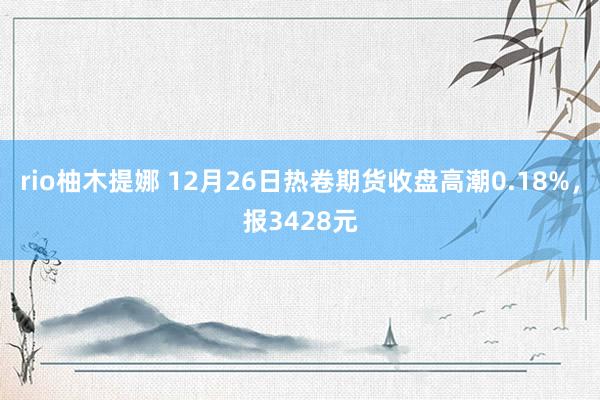 rio柚木提娜 12月26日热卷期货收盘高潮0.18%，报3428元