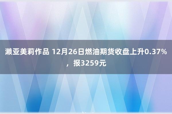 濑亚美莉作品 12月26日燃油期货收盘上升0.37%，报3259元