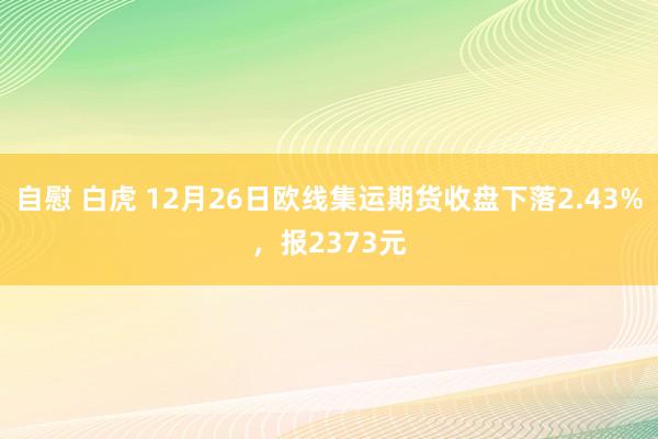 自慰 白虎 12月26日欧线集运期货收盘下落2.43%，报2373元