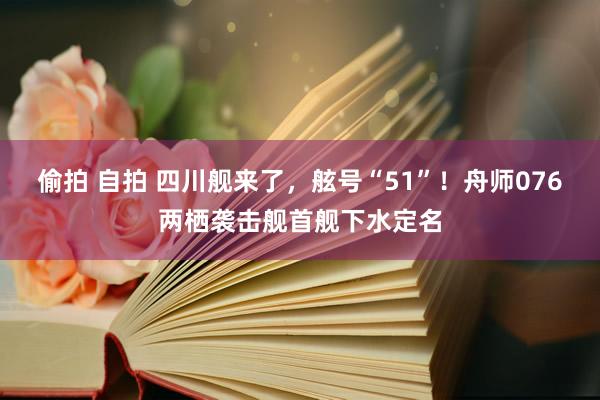 偷拍 自拍 四川舰来了，舷号“51”！舟师076两栖袭击舰首舰下水定名