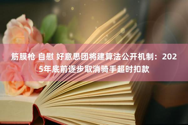 筋膜枪 自慰 好意思团将建算法公开机制：2025年底前逐步取消骑手超时扣款