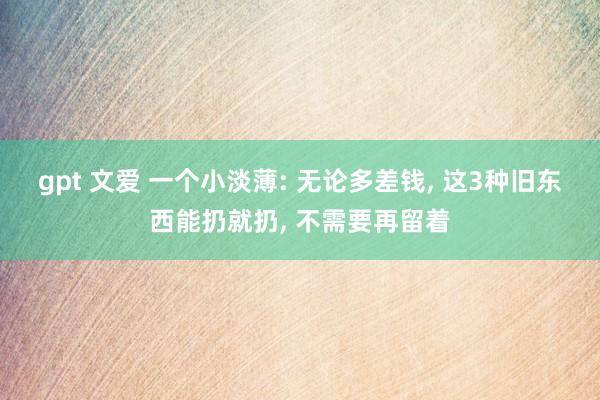 gpt 文爱 一个小淡薄: 无论多差钱， 这3种旧东西能扔就扔， 不需要再留着