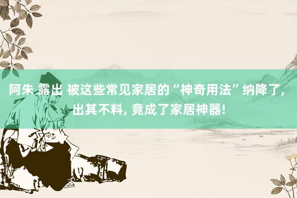 阿朱 露出 被这些常见家居的“神奇用法”纳降了， 出其不料， 竟成了家居神器!