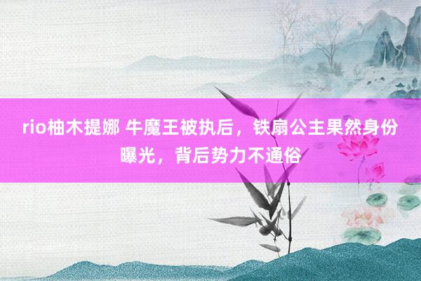 rio柚木提娜 牛魔王被执后，铁扇公主果然身份曝光，背后势力不通俗