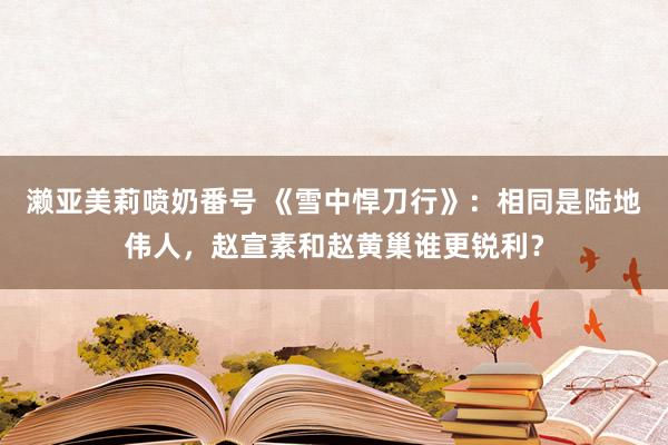 濑亚美莉喷奶番号 《雪中悍刀行》：相同是陆地伟人，赵宣素和赵黄巢谁更锐利？