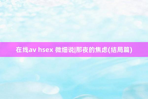 在线av hsex 微细说|那夜的焦虑(结局篇)