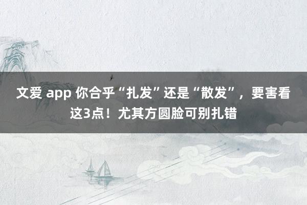 文爱 app 你合乎“扎发”还是“散发”，要害看这3点！尤其方圆脸可别扎错