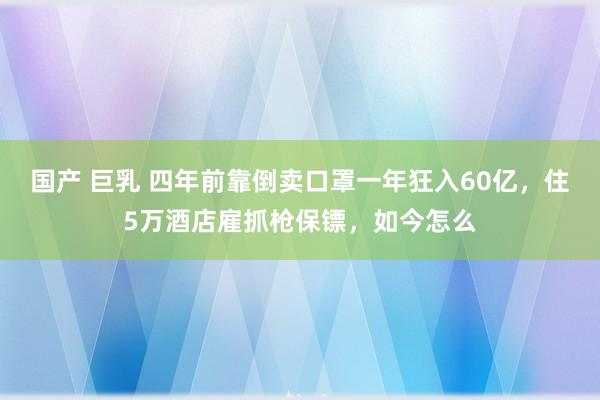 国产 巨乳 四年前靠倒卖口罩一年狂入60亿，住5万酒店雇抓枪保镖，如今怎么