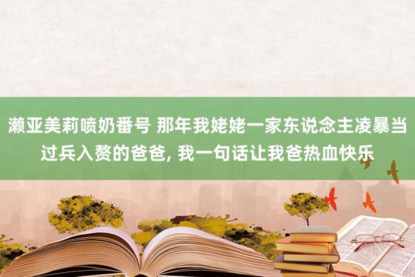 濑亚美莉喷奶番号 那年我姥姥一家东说念主凌暴当过兵入赘的爸爸， 我一句话让我爸热血快乐