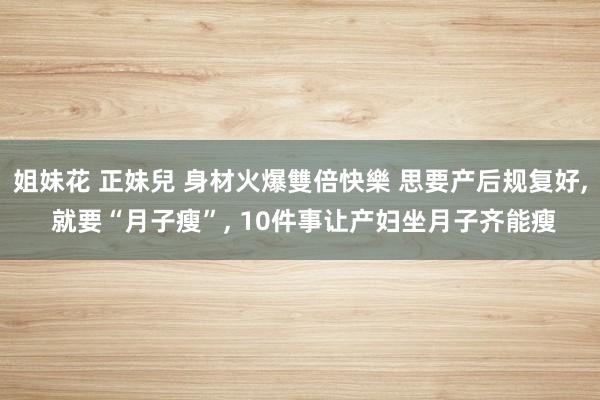 姐妹花 正妹兒 身材火爆雙倍快樂 思要产后规复好， 就要“月子瘦”， 10件事让产妇坐月子齐能瘦