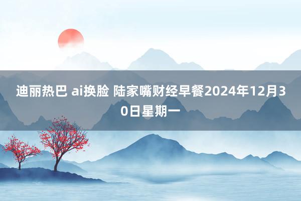 迪丽热巴 ai换脸 陆家嘴财经早餐2024年12月30日星期一