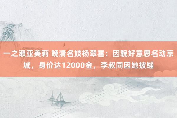 一之濑亚美莉 晚清名妓杨翠喜：因貌好意思名动京城，身价达12000金，李叔同因她披缁