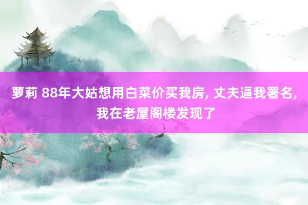 萝莉 88年大姑想用白菜价买我房， 丈夫逼我署名， 我在老屋阁楼发现了