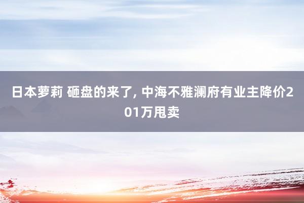 日本萝莉 砸盘的来了， 中海不雅澜府有业主降价201万甩卖