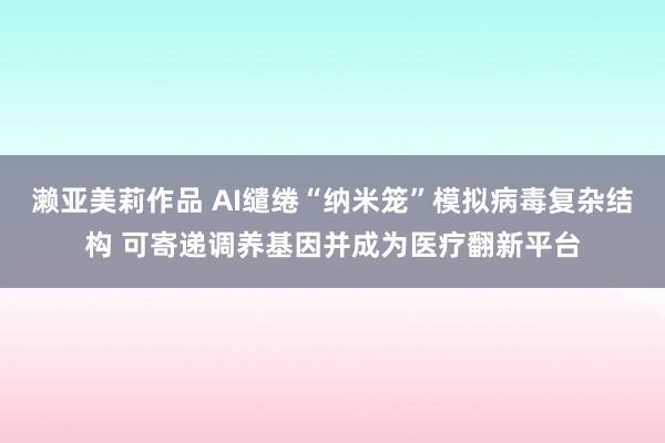 濑亚美莉作品 AI缱绻“纳米笼”模拟病毒复杂结构 可寄递调养基因并成为医疗翻新平台