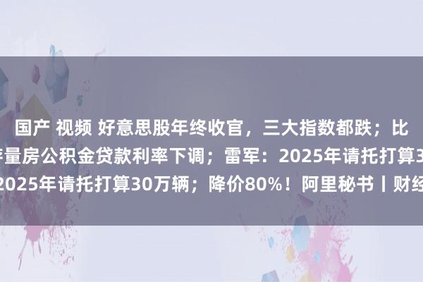 国产 视频 好意思股年终收官，三大指数都跌；比特币全年翻倍；今起存量房公积金贷款利率下调；雷军：2025年请托打算30万辆；降价80%！阿里秘书丨财经早参