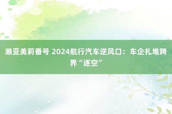 濑亚美莉番号 2024航行汽车逆风口：车企扎堆跨界“逐空”