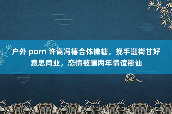 户外 porn 许嵩冯禧合体撒糖，挽手逛街甘好意思同业，恋情被曝两年情谊褂讪