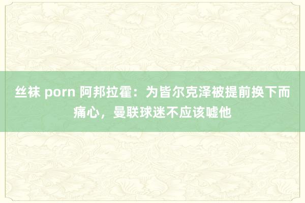 丝袜 porn 阿邦拉霍：为皆尔克泽被提前换下而痛心，曼联球迷不应该嘘他