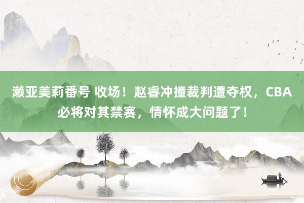 濑亚美莉番号 收场！赵睿冲撞裁判遭夺权，CBA必将对其禁赛，情怀成大问题了！