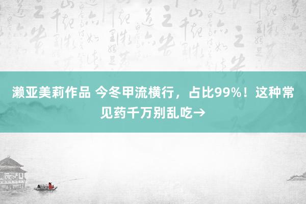 濑亚美莉作品 今冬甲流横行，占比99%！这种常见药千万别乱吃→