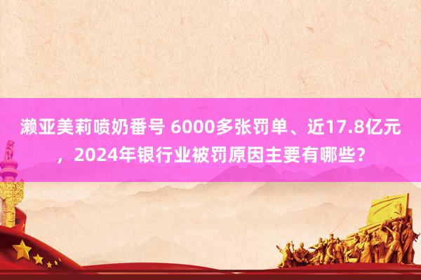 濑亚美莉喷奶番号 6000多张罚单、近17.8亿元，2024年银行业被罚原因主要有哪些？