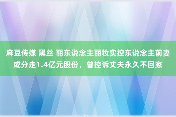 麻豆传媒 黑丝 丽东说念主丽妆实控东说念主前妻或分走1.4亿元股份，曾控诉丈夫永久不回家