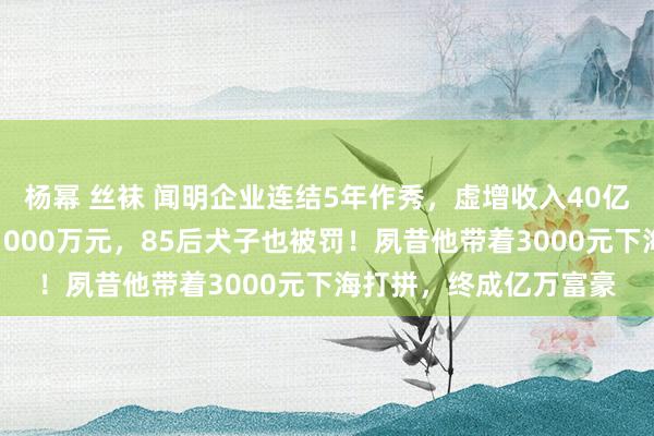 杨幂 丝袜 闻明企业连结5年作秀，虚增收入40亿元！东莞前首富被罚1000万元，85后犬子也被罚！夙昔他带着3000元下海打拼，终成亿万富豪