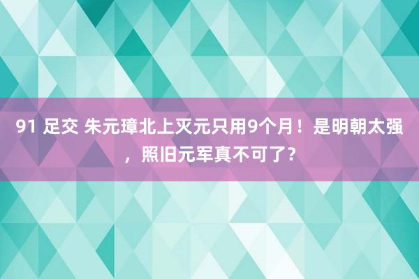 91 足交 朱元璋北上灭元只用9个月！是明朝太强，照旧元军真不可了？