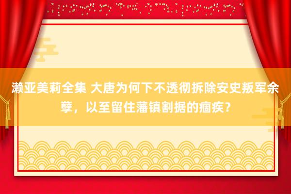 濑亚美莉全集 大唐为何下不透彻拆除安史叛军余孽，以至留住藩镇割据的痼疾？