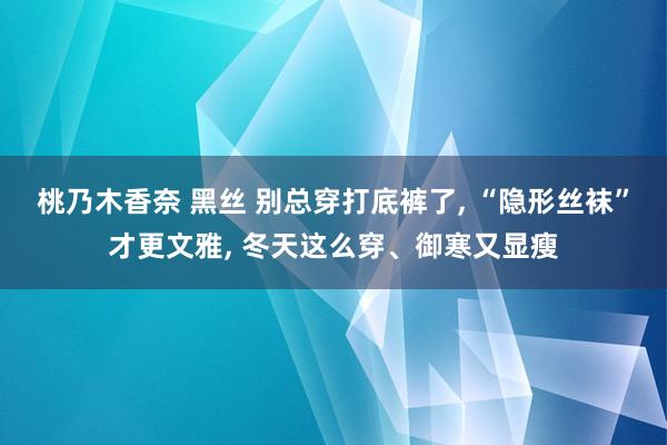 桃乃木香奈 黑丝 别总穿打底裤了， “隐形丝袜”才更文雅， 冬天这么穿、御寒又显瘦