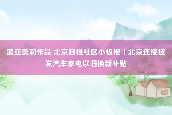 濑亚美莉作品 北京日报社区小板报丨北京连接披发汽车家电以旧换新补贴