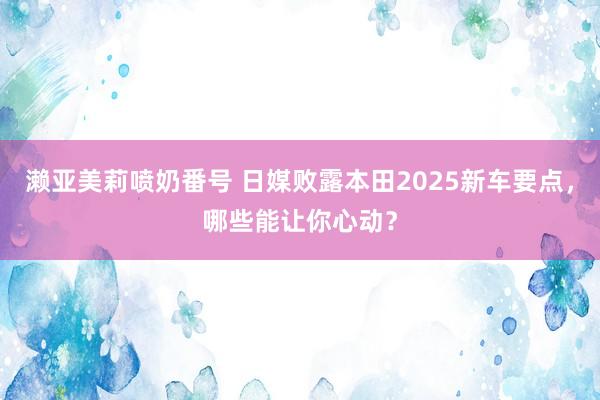 濑亚美莉喷奶番号 日媒败露本田2025新车要点，哪些能让你心动？