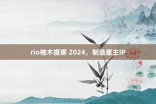 rio柚木提娜 2024，制造雇主IP