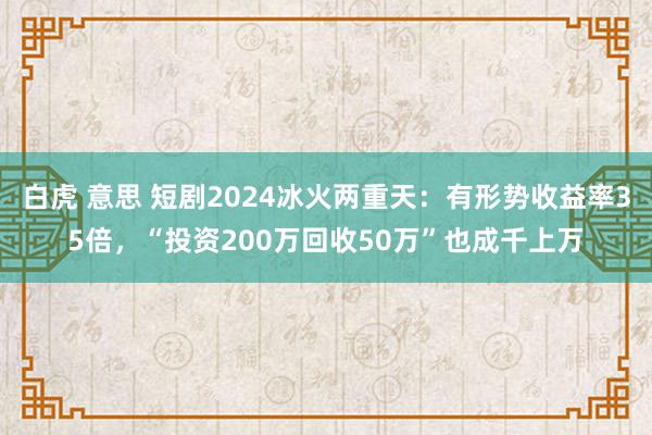 白虎 意思 短剧2024冰火两重天：有形势收益率35倍，“投资200万回收50万”也成千上万