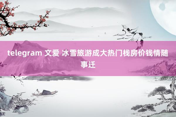 telegram 文爱 冰雪旅游成大热门栈房价钱情随事迁