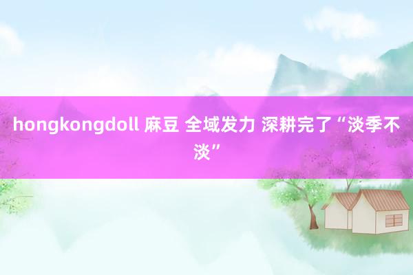 hongkongdoll 麻豆 全域发力 深耕完了“淡季不淡”