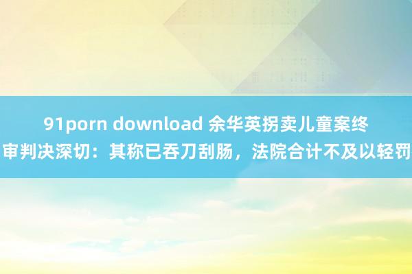 91porn download 余华英拐卖儿童案终审判决深切：其称已吞刀刮肠，法院合计不及以轻罚