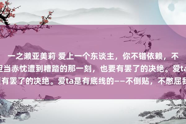 一之濑亚美莉 爱上一个东谈主，你不错依赖，不错示弱，不错付出，但当赤忱遭到糟踏的那一刻，也要有罢了的决绝。爱ta是有底线的——不倒贴，不憋屈我方。