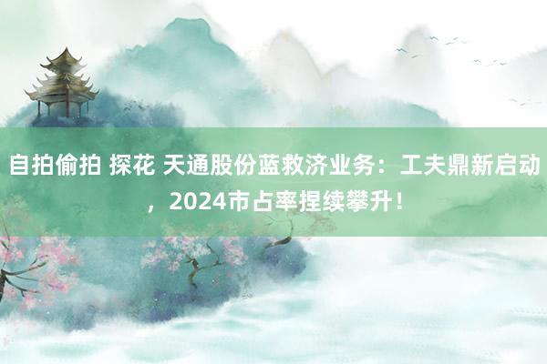 自拍偷拍 探花 天通股份蓝救济业务：工夫鼎新启动，2024市占率捏续攀升！