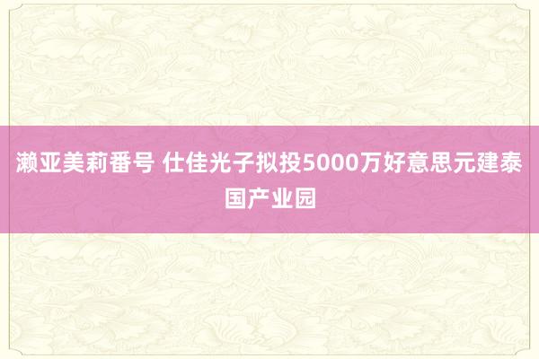 濑亚美莉番号 仕佳光子拟投5000万好意思元建泰国产业园