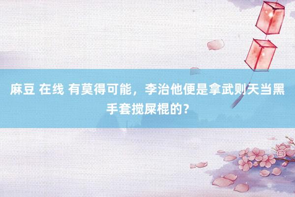 麻豆 在线 有莫得可能，李治他便是拿武则天当黑手套搅屎棍的？