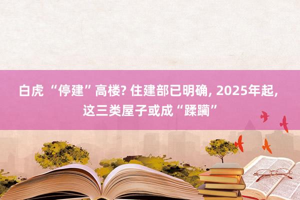 白虎 “停建”高楼? 住建部已明确， 2025年起， 这三类屋子或成“蹂躏”